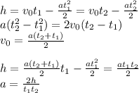 h=v_0t_1- \frac{at_1^2}{2} =v_0t_2- \frac{at_2^2}{2} \\a(t_2^2-t_1^2)=2 v_0(t_2-t_1) \\ v_0= \frac{a(t_2+t_1)}{2} \\ \\ h=\frac{a(t_2+t_1)}{2}t_1- \frac{at_1^2}{2}=\frac{at_1t_2}{2} \\ a=\frac{2h}{t_1t_2}